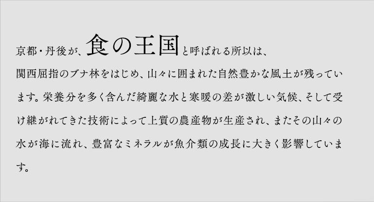 京都・丹後が、食の王国と呼ばれる所以は、関西屈指のブナ林をはじめ、山々に囲まれた自然豊かな風土が残っています。栄養分を多く含んだ綺麗な水と寒暖の差が激しい気候、そして受け継がれてきた技術によって上質の農産物が生産され、またその山々の水が海に流れ、豊富なミネラルが魚介類の成長に大きく影響しています。