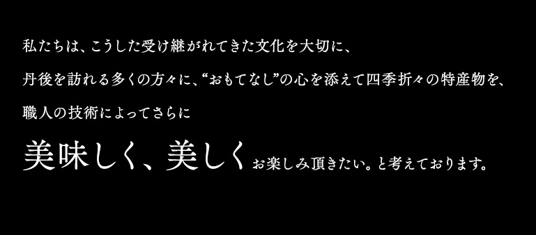 私たちは、こうした受け継がれてきた文化を大切に、丹後を訪れる多くの方々に、“おもてなし”の心を添えて四季折々の特産物を、職人の技術によってさらに美味しく、美しくお楽しみ頂きたい。と考えております。